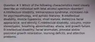 Question # 5 Which of the following characteristics most closely describe an individual with fetal alcohol spectrum disorder? A.Intellectual disability, tremor/ataxia syndrome, increased risk for psychopathology, and autistic features. B.Intellectual disability, muscle hypotonia, short stature, distinctive facial appearance, and obesity. C.Intellectual disability, seizures, motor stereotypies, breathing abnormalities, ataxia, and growth failure. D.Intellectual disability, facial anomalies, prenatal and/or postnatal growth retardation, learning deficits, and attention problems.