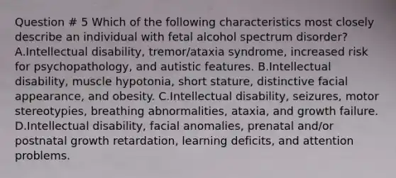 Question # 5 Which of the following characteristics most closely describe an individual with fetal alcohol spectrum disorder? A.Intellectual disability, tremor/ataxia syndrome, increased risk for psychopathology, and autistic features. B.Intellectual disability, muscle hypotonia, short stature, distinctive facial appearance, and obesity. C.Intellectual disability, seizures, motor stereotypies, breathing abnormalities, ataxia, and growth failure. D.Intellectual disability, facial anomalies, prenatal and/or postnatal growth retardation, learning deficits, and attention problems.