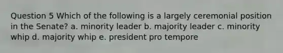 Question 5 Which of the following is a largely ceremonial position in the Senate? a. minority leader b. majority leader c. minority whip d. majority whip e. president pro tempore