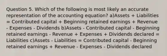 Question 5. Which of the following is most likely an accurate representation of the accounting equation? a)Assets + Liabilities = Contributed capital + Beginning retained earnings + Revenue - Expenses - Dividends b)Assets - Contributed capital - Beginning retained earnings - Revenue + Expenses + Dividends declared = Liabilities c)Assets - Liabilities = Contributed capital - Beginning retained earnings + Revenue - Expenses - Dividends declared