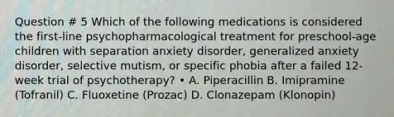 Question # 5 Which of the following medications is considered the first-line psychopharmacological treatment for preschool-age children with separation anxiety disorder, generalized anxiety disorder, selective mutism, or specific phobia after a failed 12-week trial of psychotherapy? • A. Piperacillin B. Imipramine (Tofranil) C. Fluoxetine (Prozac) D. Clonazepam (Klonopin)