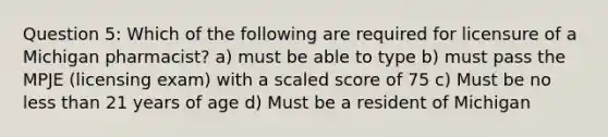 Question 5: Which of the following are required for licensure of a Michigan pharmacist? a) must be able to type b) must pass the MPJE (licensing exam) with a scaled score of 75 c) Must be no <a href='https://www.questionai.com/knowledge/k7BtlYpAMX-less-than' class='anchor-knowledge'>less than</a> 21 years of age d) Must be a resident of Michigan