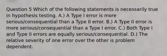 Question 5 Which of the following statements is necessarily true in hypothesis testing. A.) A Type I error is more serious/consequential than a Type II error. B.) A Type II error is more serious/consequential than a Type I error. C.) Both Type I and Type II errors are equally serious/consequential. D.) The relative severity of one error over the other is problem dependent.