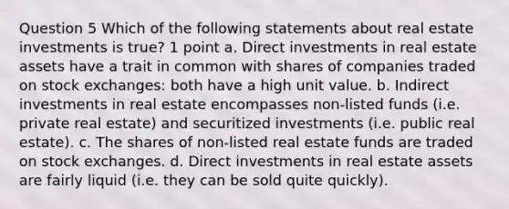 Question 5 Which of the following statements about real estate investments is true? 1 point a. Direct investments in real estate assets have a trait in common with shares of companies traded on stock exchanges: both have a high unit value. b. Indirect investments in real estate encompasses non-listed funds (i.e. private real estate) and securitized investments (i.e. public real estate). c. The shares of non-listed real estate funds are traded on stock exchanges. d. Direct investments in real estate assets are fairly liquid (i.e. they can be sold quite quickly).