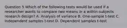 Question 5 Which of the following tests would be used if a researcher wants to compare two means in a within-subjects research design? A. Analysis of variance B. One-sample t-test C. Independent samples t-test D. Dependent samples t-test