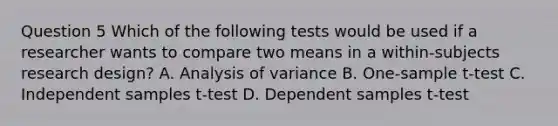 Question 5 Which of the following tests would be used if a researcher wants to compare two means in a within-subjects research design? A. Analysis of variance B. One-sample t-test C. Independent samples t-test D. Dependent samples t-test