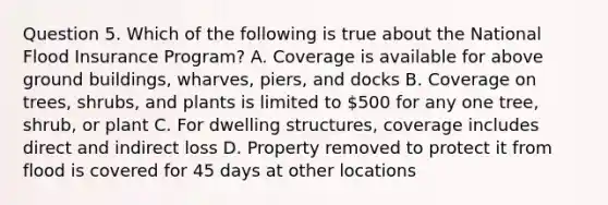 Question 5. Which of the following is true about the National Flood Insurance Program? A. Coverage is available for above ground buildings, wharves, piers, and docks B. Coverage on trees, shrubs, and plants is limited to 500 for any one tree, shrub, or plant C. For dwelling structures, coverage includes direct and indirect loss D. Property removed to protect it from flood is covered for 45 days at other locations