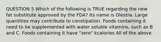 QUESTION 5 Which of the following is TRUE regarding the new fat substitute approved by the FDA? Its name is Olestra. Large quantities may contribute to constipation. Foods containing it need to be supplemented with water soluble vitamins, such as B and C. Foods containing it have "zero" kcalories All of the above