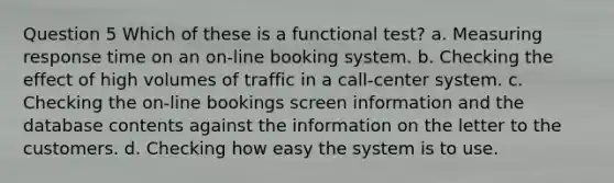 Question 5 Which of these is a functional test? a. Measuring response time on an on-line booking system. b. Checking the effect of high volumes of traffic in a call-center system. c. Checking the on-line bookings screen information and the database contents against the information on the letter to the customers. d. Checking how easy the system is to use.