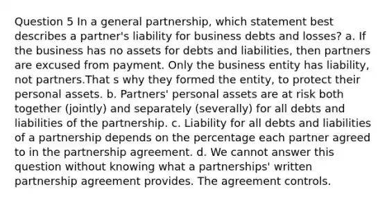 Question 5 In a general partnership, which statement best describes a partner's liability for business debts and losses? a. If the business has no assets for debts and liabilities, then partners are excused from payment. Only the business entity has liability, not partners.That s why they formed the entity, to protect their personal assets. b. Partners' personal assets are at risk both together (jointly) and separately (severally) for all debts and liabilities of the partnership. c. Liability for all debts and liabilities of a partnership depends on the percentage each partner agreed to in the partnership agreement. d. We cannot answer this question without knowing what a partnerships' written partnership agreement provides. The agreement controls.