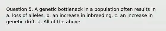 Question 5. A genetic bottleneck in a population often results in a. loss of alleles. b. an increase in inbreeding. c. an increase in genetic drift. d. All of the above.