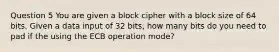 Question 5 You are given a block cipher with a block size of 64 bits. Given a data input of 32 bits, how many bits do you need to pad if the using the ECB operation mode?