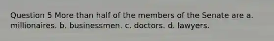 Question 5 <a href='https://www.questionai.com/knowledge/keWHlEPx42-more-than' class='anchor-knowledge'>more than</a> half of the members of the Senate are a. millionaires. b. businessmen. c. doctors. d. lawyers.