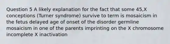 Question 5 A likely explanation for the fact that some 45,X conceptions (Turner syndrome) survive to term is mosaicism in the fetus delayed age of onset of the disorder germline mosaicism in one of the parents imprinting on the X chromosome incomplete X inactivation