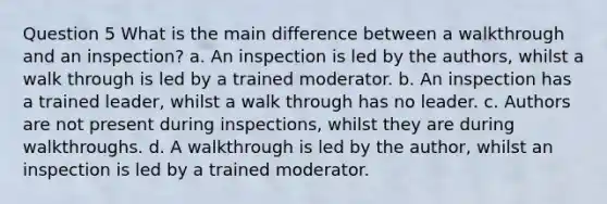 Question 5 What is the main difference between a walkthrough and an inspection? a. An inspection is led by the authors, whilst a walk through is led by a trained moderator. b. An inspection has a trained leader, whilst a walk through has no leader. c. Authors are not present during inspections, whilst they are during walkthroughs. d. A walkthrough is led by the author, whilst an inspection is led by a trained moderator.