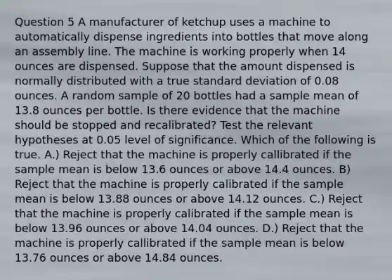 Question 5 A manufacturer of ketchup uses a machine to automatically dispense ingredients into bottles that move along an assembly line. The machine is working properly when 14 ounces are dispensed. Suppose that the amount dispensed is normally distributed with a true standard deviation of 0.08 ounces. A random sample of 20 bottles had a sample mean of 13.8 ounces per bottle. Is there evidence that the machine should be stopped and recalibrated? Test the relevant hypotheses at 0.05 level of significance. Which of the following is true. A.) Reject that the machine is properly callibrated if the sample mean is below 13.6 ounces or above 14.4 ounces. B) Reject that the machine is properly calibrated if the sample mean is below 13.88 ounces or above 14.12 ounces. C.) Reject that the machine is properly calibrated if the sample mean is below 13.96 ounces or above 14.04 ounces. D.) Reject that the machine is properly callibrated if the sample mean is below 13.76 ounces or above 14.84 ounces.