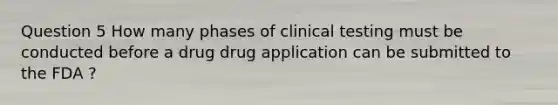 Question 5 How many phases of clinical testing must be conducted before a drug drug application can be submitted to the FDA ?