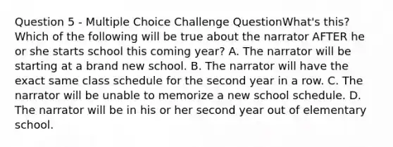 Question 5 - Multiple Choice Challenge QuestionWhat's this? Which of the following will be true about the narrator AFTER he or she starts school this coming year? A. The narrator will be starting at a brand new school. B. The narrator will have the exact same class schedule for the second year in a row. C. The narrator will be unable to memorize a new school schedule. D. The narrator will be in his or her second year out of elementary school.