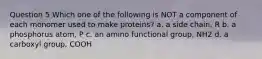 Question 5 Which one of the following is NOT a component of each monomer used to make proteins? a. a side chain, R b. a phosphorus atom, P c. an amino functional group, NH2 d. a carboxyl group, COOH