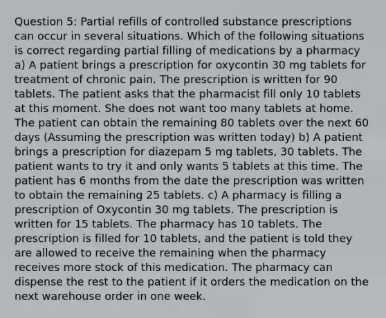 Question 5: Partial refills of controlled substance prescriptions can occur in several situations. Which of the following situations is correct regarding partial filling of medications by a pharmacy a) A patient brings a prescription for oxycontin 30 mg tablets for treatment of chronic pain. The prescription is written for 90 tablets. The patient asks that the pharmacist fill only 10 tablets at this moment. She does not want too many tablets at home. The patient can obtain the remaining 80 tablets over the next 60 days (Assuming the prescription was written today) b) A patient brings a prescription for diazepam 5 mg tablets, 30 tablets. The patient wants to try it and only wants 5 tablets at this time. The patient has 6 months from the date the prescription was written to obtain the remaining 25 tablets. c) A pharmacy is filling a prescription of Oxycontin 30 mg tablets. The prescription is written for 15 tablets. The pharmacy has 10 tablets. The prescription is filled for 10 tablets, and the patient is told they are allowed to receive the remaining when the pharmacy receives more stock of this medication. The pharmacy can dispense the rest to the patient if it orders the medication on the next warehouse order in one week.