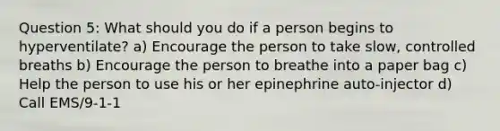 Question 5: What should you do if a person begins to hyperventilate? a) Encourage the person to take slow, controlled breaths b) Encourage the person to breathe into a paper bag c) Help the person to use his or her epinephrine auto-injector d) Call EMS/9-1-1