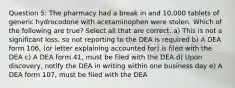 Question 5: The pharmacy had a break in and 10,000 tablets of generic hydrocodone with acetaminophen were stolen. Which of the following are true? Select all that are correct. a) This is not a significant loss, so not reporting to the DEA is required b) A DEA form 106, (or letter explaining accounted for) is filed with the DEA c) A DEA form 41, must be filed with the DEA d) Upon discovery, notify the DEA in writing within one business day e) A DEA form 107, must be filed with the DEA