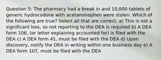 Question 5: The pharmacy had a break in and 10,000 tablets of generic hydrocodone with acetaminophen were stolen. Which of the following are true? Select all that are correct. a) This is not a significant loss, so not reporting to the DEA is required b) A DEA form 106, (or letter explaining accounted for) is filed with the DEA c) A DEA form 41, must be filed with the DEA d) Upon discovery, notify the DEA in writing within one business day e) A DEA form 107, must be filed with the DEA