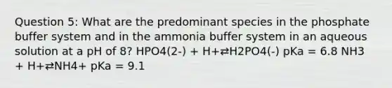 Question 5: What are the predominant species in the phosphate buffer system and in the ammonia buffer system in an aqueous solution at a pH of 8? HPO4(2-) + H+⇄H2PO4(-) pKa = 6.8 NH3 + H+⇄NH4+ pKa = 9.1