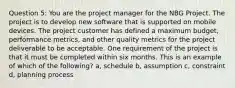 Question 5: You are the project manager for the NBG Project. The project is to develop new software that is supported on mobile devices. The project customer has defined a maximum budget, performance metrics, and other quality metrics for the project deliverable to be acceptable. One requirement of the project is that it must be completed within six months. This is an example of which of the following? a, schedule b, assumption c, constraint d, planning process