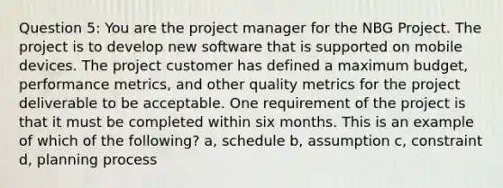 Question 5: You are the project manager for the NBG Project. The project is to develop new software that is supported on mobile devices. The project customer has defined a maximum budget, performance metrics, and other quality metrics for the project deliverable to be acceptable. One requirement of the project is that it must be completed within six months. This is an example of which of the following? a, schedule b, assumption c, constraint d, planning process