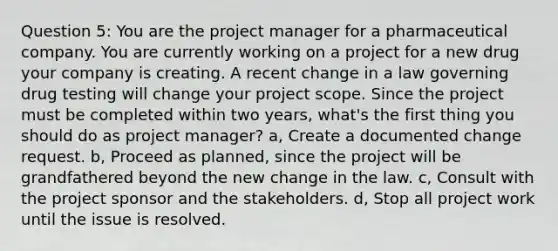 Question 5: You are the project manager for a pharmaceutical company. You are currently working on a project for a new drug your company is creating. A recent change in a law governing drug testing will change your project scope. Since the project must be completed within two years, what's the first thing you should do as project manager? a, Create a documented change request. b, Proceed as planned, since the project will be grandfathered beyond the new change in the law. c, Consult with the project sponsor and the stakeholders. d, Stop all project work until the issue is resolved.