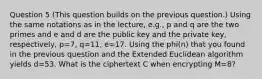 Question 5 (This question builds on the previous question.) Using the same notations as in the lecture, e.g., p and q are the two primes and e and d are the public key and the private key, respectively, p=7, q=11, e=17. Using the phi(n) that you found in the previous question and the Extended Euclidean algorithm yields d=53. What is the ciphertext C when encrypting M=8?