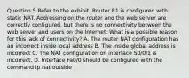 Question 5 Refer to the exhibit. Router R1 is configured with static NAT. Addressing on the router and the web server are correctly configured, but there is no connectivity between the web server and users on the Internet. What is a possible reason for this lack of connectivity? A. The router NAT configuration has an incorrect inside local address B. The inside global address is incorrect C. The NAT configuration on interface S0/0/1 is incorrect. D. Interface Fa0/0 should be configured with the command ip nat outside