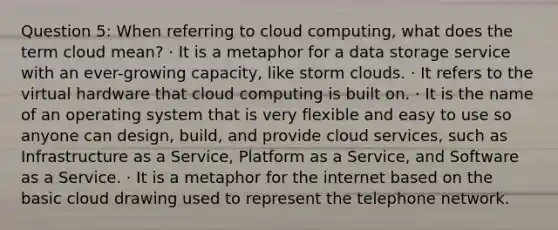 Question 5: When referring to cloud computing, what does the term cloud mean? · It is a metaphor for a data storage service with an ever-growing capacity, like storm clouds. · It refers to the virtual hardware that cloud computing is built on. · It is the name of an operating system that is very flexible and easy to use so anyone can design, build, and provide cloud services, such as Infrastructure as a Service, Platform as a Service, and Software as a Service. · It is a metaphor for the internet based on the basic cloud drawing used to represent the telephone network.