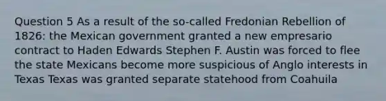 Question 5 As a result of the so-called Fredonian Rebellion of 1826: the Mexican government granted a new empresario contract to Haden Edwards Stephen F. Austin was forced to flee the state Mexicans become more suspicious of Anglo interests in Texas Texas was granted separate statehood from Coahuila