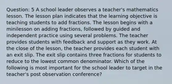 Question: 5 A school leader observes a teacher's mathematics lesson. The lesson plan indicates that the learning objective is teaching students to add fractions. The lesson begins with a minilesson on adding fractions, followed by guided and independent practice using several problems. The teacher provides students with feedback and support as they work. At the close of the lesson, the teacher provides each student with an exit slip. The exit slip contains three fractions for students to reduce to the lowest common denominator. Which of the following is most important for the school leader to target in the teacher's post observation conference?