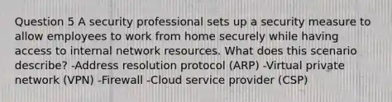 Question 5 A security professional sets up a security measure to allow employees to work from home securely while having access to internal network resources. What does this scenario describe? -Address resolution protocol (ARP) -Virtual private network (VPN) -Firewall -Cloud service provider (CSP)