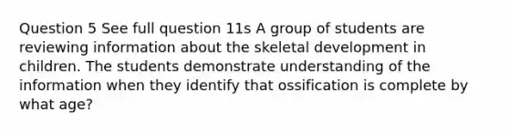 Question 5 See full question 11s A group of students are reviewing information about the skeletal development in children. The students demonstrate understanding of the information when they identify that ossification is complete by what age?