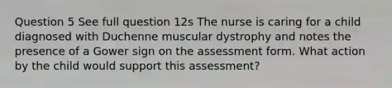 Question 5 See full question 12s The nurse is caring for a child diagnosed with Duchenne muscular dystrophy and notes the presence of a Gower sign on the assessment form. What action by the child would support this assessment?