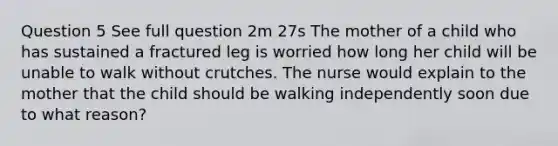 Question 5 See full question 2m 27s The mother of a child who has sustained a fractured leg is worried how long her child will be unable to walk without crutches. The nurse would explain to the mother that the child should be walking independently soon due to what reason?