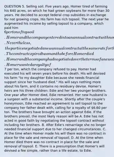 QUESTION 5. Selling soil. Five years ago, Homer tired of farming his 640 acres, on which he had grown soybeans for more than 30 years. He decided to accept federal crop subsidies in exchange for not growing crops. His farm has rich topsoil. The next year he augmented his income by selling topsoil to a company, which paid him 6 per ton of topsoil. Homer and the company entered into an annual contract with no renewal rights. Nevertheless, the parties negotiated a new annual contract at the same rate for the following two years. The contract expired two months before Homer died. Homer and the company had negotiated over the terms of a new contract but failed to reach an agreement. Homer wanted a royalty of7 per ton, which the company refused to pay. Homer had executed his will seven years before his death. His will devised his farm "to my daughter Edie because she needs financial support since her husband died." His will says nothing more about his farm, and it contains no residuary devise. Homer's heirs are his three children: Edie and her two younger brothers. One year after Homer died, Edie remarried. Her new husband is a surgeon with a substantial income. Shortly after the couple's honeymoon, Edie reached an agreement to sell topsoil to the company her father dealt with, calling for a royalty of 6.60 per ton. The brothers have brought an action against Edie. If the brothers prevail, the most likely reason will be A. Edie has not acted in good faith by negotiating the topsoil contract without including her brothers. B. After Edie's remarriage she no longer needed financial support due to her changed circumstances. C. At the time when Homer made his will there was no contract in place for the sale and removal of topsoil. D. At the time when Homer died there was no contract in place for the sale and removal of topsoil. E. There is a presumption that Homer's will devised a fee simple, rather than a life estate, to Edie.