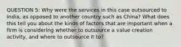 QUESTION 5: Why were the services in this case outsourced to India, as opposed to another country such as China? What does this tell you about the kinds of factors that are important when a firm is considering whether to outsource a value creation activity, and where to outsource it to?