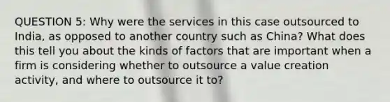 QUESTION 5: Why were the services in this case outsourced to India, as opposed to another country such as China? What does this tell you about the kinds of factors that are important when a firm is considering whether to outsource a value creation activity, and where to outsource it to?