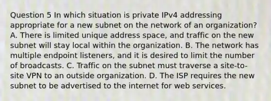 Question 5 In which situation is private IPv4 addressing appropriate for a new subnet on the network of an organization? A. There is limited unique address space, and traffic on the new subnet will stay local within the organization. B. The network has multiple endpoint listeners, and it is desired to limit the number of broadcasts. C. Traffic on the subnet must traverse a site-to-site VPN to an outside organization. D. The ISP requires the new subnet to be advertised to the internet for web services.