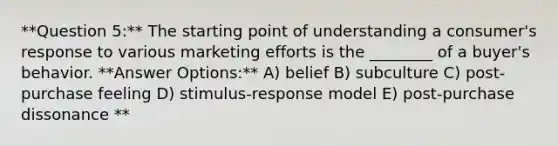 **Question 5:** The starting point of understanding a consumer's response to various marketing efforts is the ________ of a buyer's behavior. **Answer Options:** A) belief B) subculture C) post-purchase feeling D) stimulus-response model E) post-purchase dissonance **