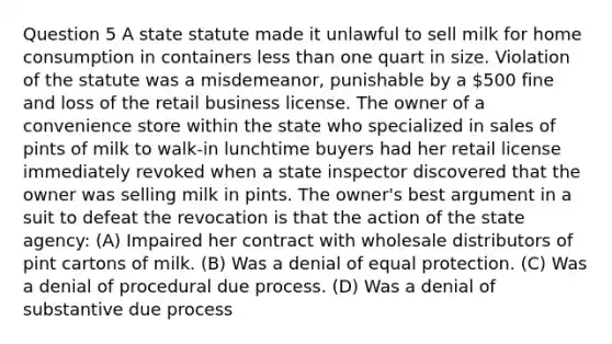 Question 5 A state statute made it unlawful to sell milk for home consumption in containers less than one quart in size. Violation of the statute was a misdemeanor, punishable by a 500 fine and loss of the retail business license. The owner of a convenience store within the state who specialized in sales of pints of milk to walk-in lunchtime buyers had her retail license immediately revoked when a state inspector discovered that the owner was selling milk in pints. The owner's best argument in a suit to defeat the revocation is that the action of the state agency: (A) Impaired her contract with wholesale distributors of pint cartons of milk. (B) Was a denial of equal protection. (C) Was a denial of procedural due process. (D) Was a denial of substantive due process