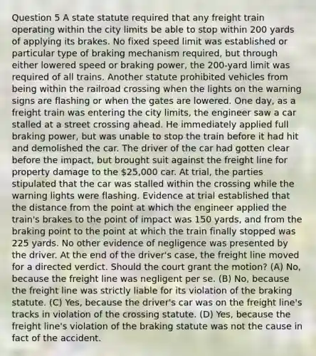 Question 5 A state statute required that any freight train operating within the city limits be able to stop within 200 yards of applying its brakes. No fixed speed limit was established or particular type of braking mechanism required, but through either lowered speed or braking power, the 200-yard limit was required of all trains. Another statute prohibited vehicles from being within the railroad crossing when the lights on the warning signs are flashing or when the gates are lowered. One day, as a freight train was entering the city limits, the engineer saw a car stalled at a street crossing ahead. He immediately applied full braking power, but was unable to stop the train before it had hit and demolished the car. The driver of the car had gotten clear before the impact, but brought suit against the freight line for property damage to the 25,000 car. At trial, the parties stipulated that the car was stalled within the crossing while the warning lights were flashing. Evidence at trial established that the distance from the point at which the engineer applied the train's brakes to the point of impact was 150 yards, and from the braking point to the point at which the train finally stopped was 225 yards. No other evidence of negligence was presented by the driver. At the end of the driver's case, the freight line moved for a directed verdict. Should the court grant the motion? (A) No, because the freight line was negligent per se. (B) No, because the freight line was strictly liable for its violation of the braking statute. (C) Yes, because the driver's car was on the freight line's tracks in violation of the crossing statute. (D) Yes, because the freight line's violation of the braking statute was not the cause in fact of the accident.