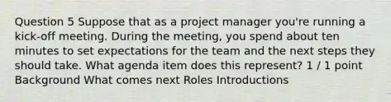 Question 5 Suppose that as a project manager you're running a kick-off meeting. During the meeting, you spend about ten minutes to set expectations for the team and the next steps they should take. What agenda item does this represent? 1 / 1 point Background What comes next Roles Introductions