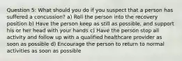 Question 5: What should you do if you suspect that a person has suffered a concussion? a) Roll the person into the recovery position b) Have the person keep as still as possible, and support his or her head with your hands c) Have the person stop all activity and follow up with a qualified healthcare provider as soon as possible d) Encourage the person to return to normal activities as soon as possible