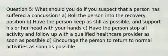 Question 5: What should you do if you suspect that a person has suffered a concussion? a) Roll the person into the recovery position b) Have the person keep as still as possible, and support his or her head with your hands c) Have the person stop all activity and follow up with a qualified healthcare provider as soon as possible d) Encourage the person to return to normal activities as soon as possible